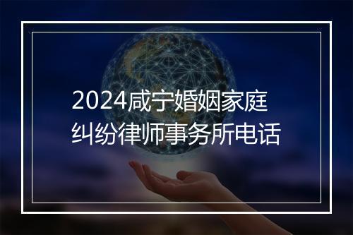 2024咸宁婚姻家庭纠纷律师事务所电话