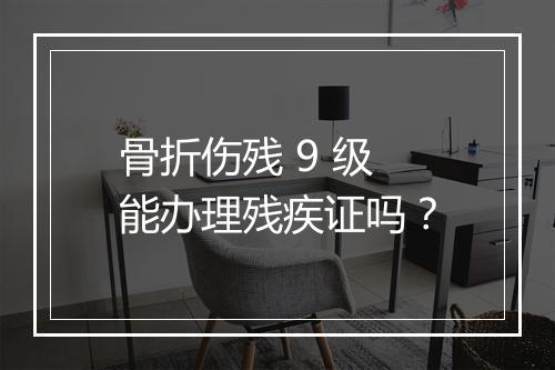 骨折伤残 9 级能办理残疾证吗？