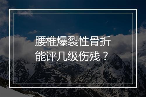 腰椎爆裂性骨折能评几级伤残？