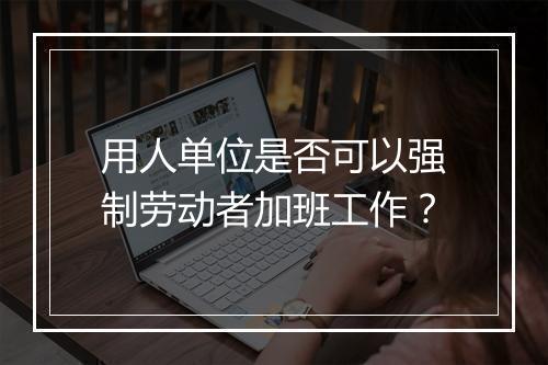 用人单位是否可以强制劳动者加班工作？