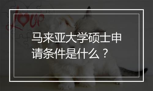 马来亚大学硕士申请条件是什么？