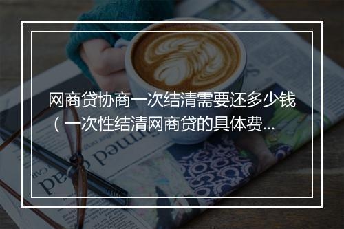 网商贷协商一次结清需要还多少钱（一次性结清网商贷的具体费用）