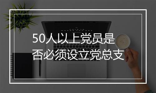 50人以上党员是否必须设立党总支