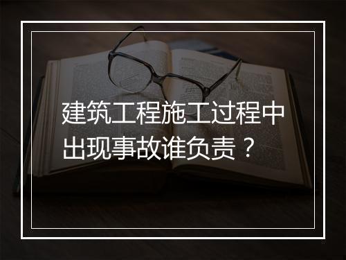 建筑工程施工过程中出现事故谁负责？