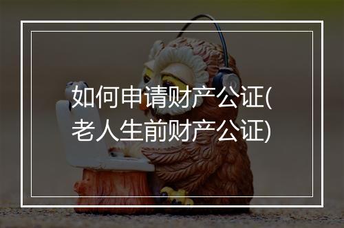如何申请财产公证(老人生前财产公证)