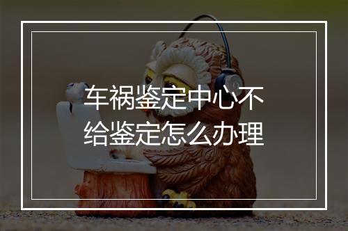 车祸鉴定中心不给鉴定怎么办理