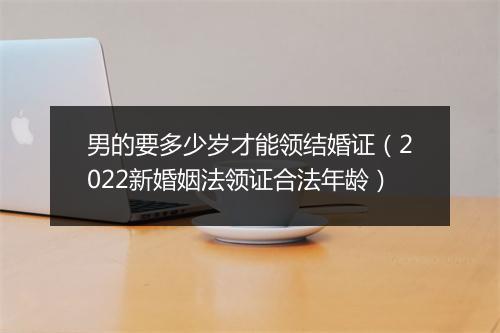 男的要多少岁才能领结婚证（2022新婚姻法领证合法年龄）