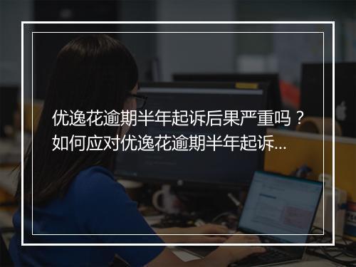 优逸花逾期半年起诉后果严重吗？如何应对优逸花逾期半年起诉？