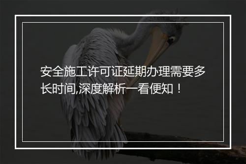 安全施工许可证延期办理需要多长时间,深度解析一看便知！