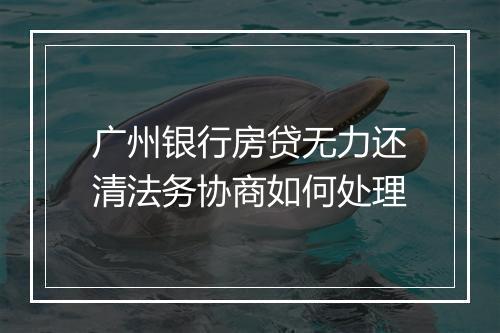 广州银行房贷无力还清法务协商如何处理