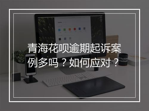 青海花呗逾期起诉案例多吗？如何应对？