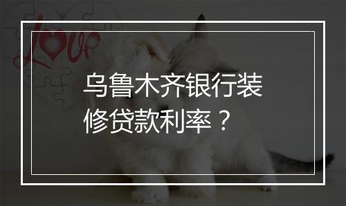 乌鲁木齐银行装修贷款利率？
