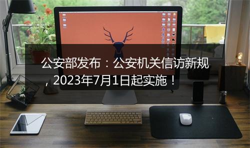 公安部发布：公安机关信访新规，2023年7月1日起实施！