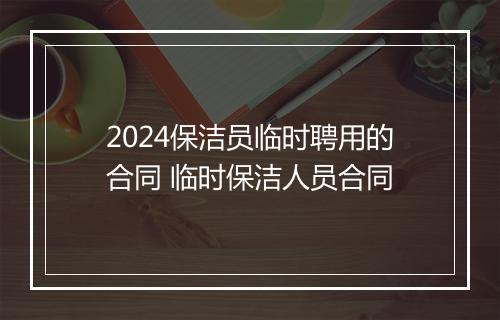 2024保洁员临时聘用的合同 临时保洁人员合同