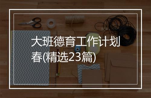 大班德育工作计划春(精选23篇)