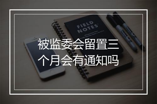 被监委会留置三个月会有通知吗