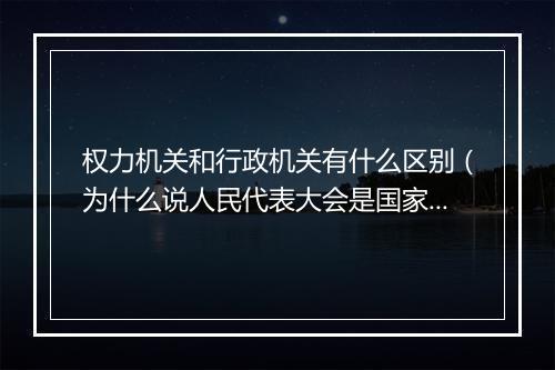权力机关和行政机关有什么区别（为什么说人民代表大会是国家权力机关？）