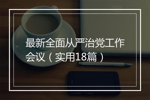 最新全面从严治党工作会议（实用18篇）