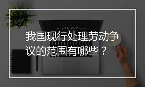 我国现行处理劳动争议的范围有哪些？