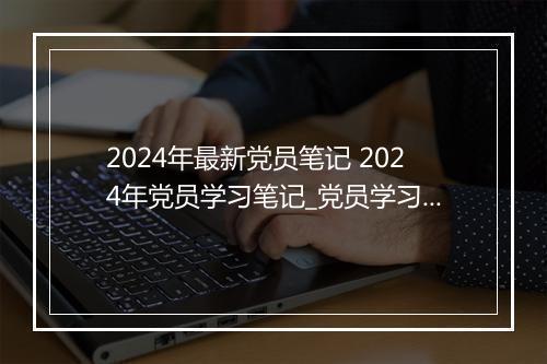 2024年最新党员笔记 2024年党员学习笔记_党员学习笔记记录2024年 通用16篇 精心挑选8篇