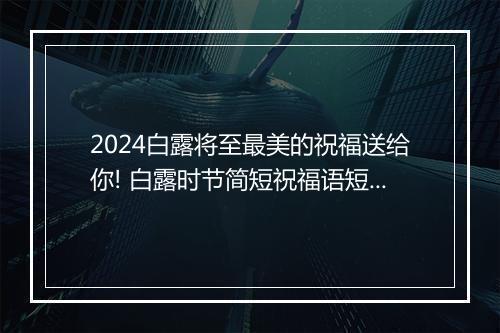 2024白露将至最美的祝福送给你! 白露时节简短祝福语短信怎么写？优选合集6篇