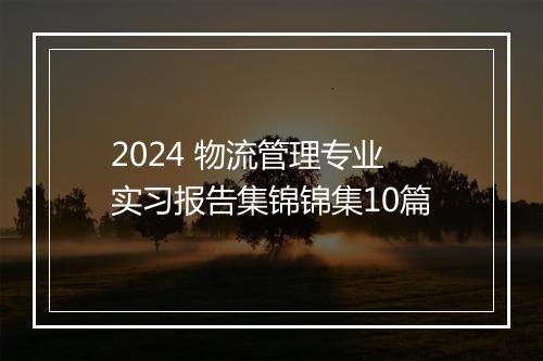2024 物流管理专业实习报告集锦锦集10篇