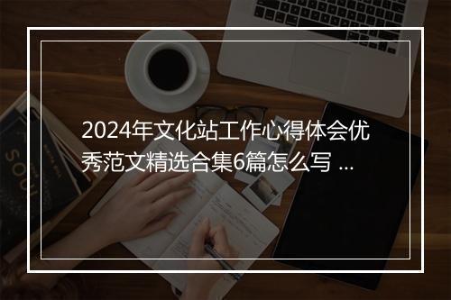 2024年文化站工作心得体会优秀范文精选合集6篇怎么写 2024年文化站工作心得体会优秀范文精选合集6篇