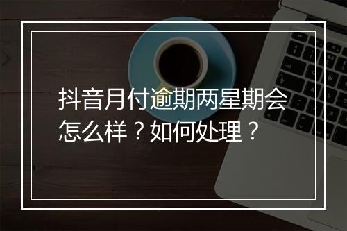 抖音月付逾期两星期会怎么样？如何处理？