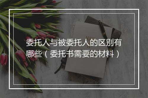委托人与被委托人的区别有哪些（委托书需要的材料）