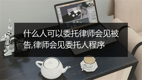 什么人可以委托律师会见被告,律师会见委托人程序