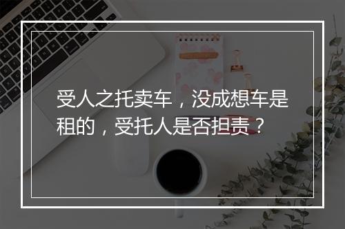 受人之托卖车，没成想车是租的，受托人是否担责？