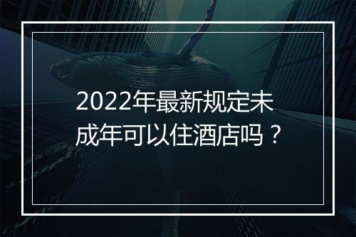 2022年最新规定未成年可以住酒店吗？