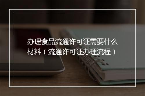 办理食品流通许可证需要什么材料（流通许可证办理流程）