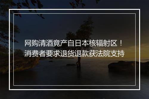 网购清酒竟产自日本核辐射区！消费者要求退货退款获法院支持