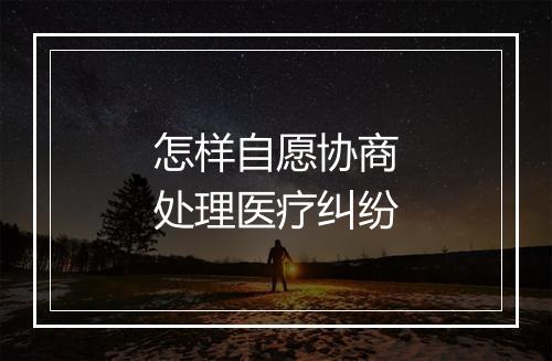 怎样自愿协商处理医疗纠纷