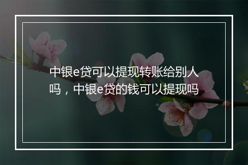 中银e贷可以提现转账给别人吗，中银e贷的钱可以提现吗