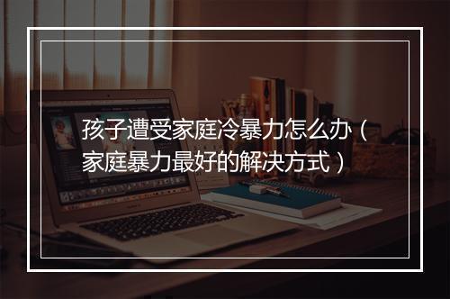 孩子遭受家庭冷暴力怎么办（家庭暴力最好的解决方式）
