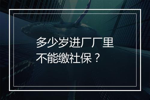 多少岁进厂厂里不能缴社保？