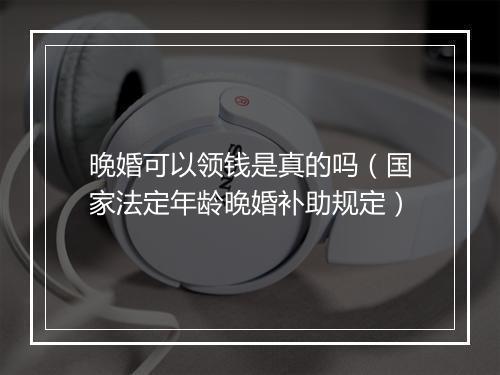 晚婚可以领钱是真的吗（国家法定年龄晚婚补助规定）