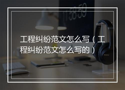工程纠纷范文怎么写（工程纠纷范文怎么写的）