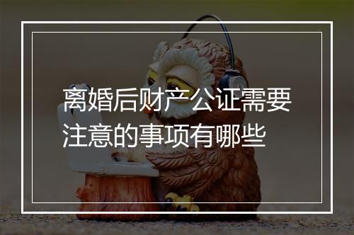 离婚后财产公证需要注意的事项有哪些