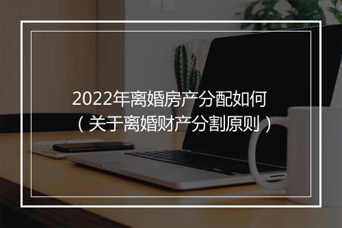 2022年离婚房产分配如何（关于离婚财产分割原则）