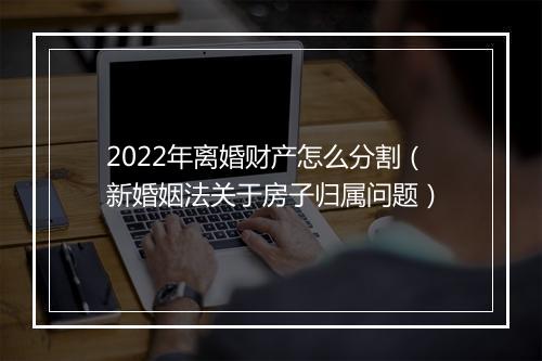 2022年离婚财产怎么分割（新婚姻法关于房子归属问题）