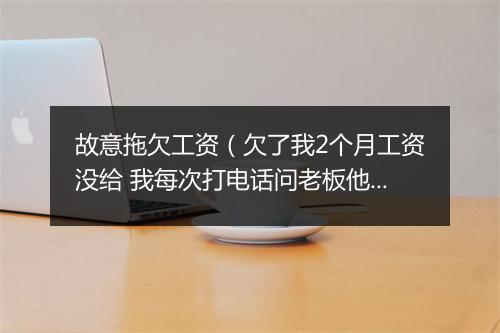 故意拖欠工资（欠了我2个月工资没给 我每次打电话问老板他就说过两天过两天的 实在没有办法 想咨询一下）