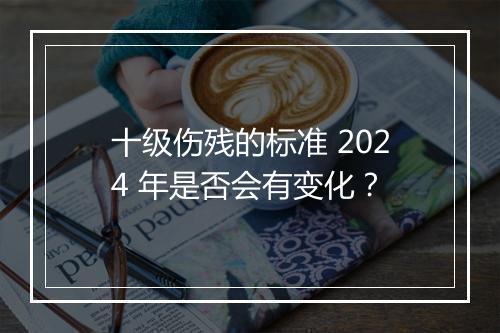 十级伤残的标准 2024 年是否会有变化？