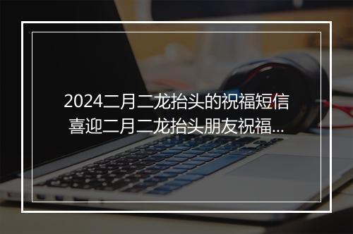 2024二月二龙抬头的祝福短信 喜迎二月二龙抬头朋友祝福词推荐合集8篇