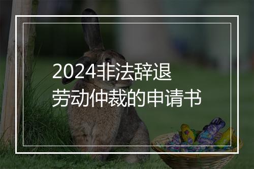 2024非法辞退劳动仲裁的申请书