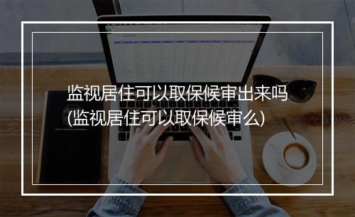 监视居住可以取保候审出来吗(监视居住可以取保候审么)