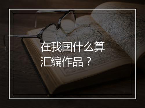 在我国什么算汇编作品？