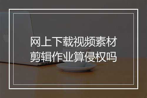网上下载视频素材剪辑作业算侵权吗